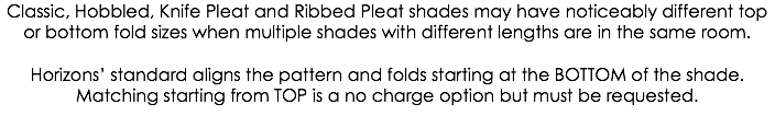 Classic, Hobbled, Knife Pleat and Ribbed Pleat shades may have noticeably different top or bottom fold sizes when multiple shades with different lengths are in the same room. Horizons’ standard aligns the pattern and folds starting at the BOTTOM of the shade. Matching starting from TOP is a no charge option but must be requested.